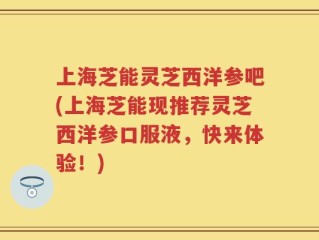 上海芝能灵芝西洋参吧(上海芝能现推荐灵芝西洋参口服液，快来体验！)