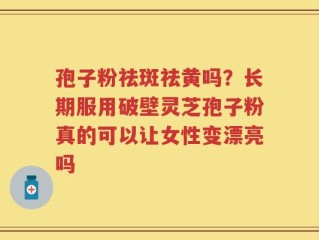 孢子粉祛斑祛黄吗？长期服用破壁灵芝孢子粉真的可以让女性变漂亮吗