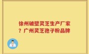 徐州破壁灵芝生产厂家？广州灵芝孢子粉品牌