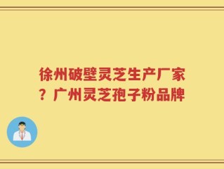 徐州破壁灵芝生产厂家？广州灵芝孢子粉品牌