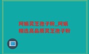 阿娟灵芝孢子粉_阿娟精选高品质灵芝孢子粉