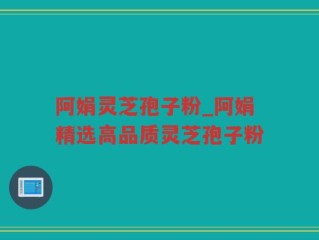 阿娟灵芝孢子粉_阿娟精选高品质灵芝孢子粉