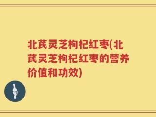 北芪灵芝枸杞红枣(北芪灵芝枸杞红枣的营养价值和功效)