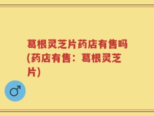 葛根灵芝片药店有售吗(药店有售：葛根灵芝片)