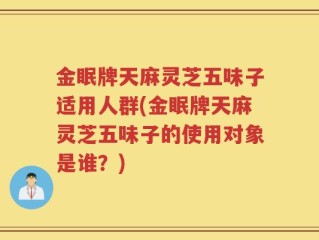 金眠牌天麻灵芝五味子适用人群(金眠牌天麻灵芝五味子的使用对象是谁？)