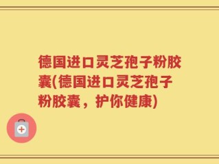 德国进口灵芝孢子粉胶囊(德国进口灵芝孢子粉胶囊，护你健康)