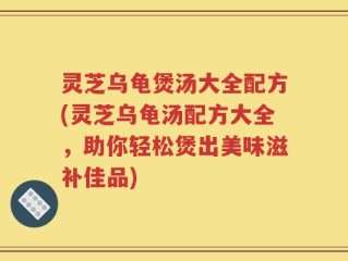 灵芝乌龟煲汤大全配方(灵芝乌龟汤配方大全，助你轻松煲出美味滋补佳品)