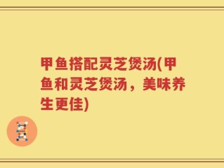 甲鱼搭配灵芝煲汤(甲鱼和灵芝煲汤，美味养生更佳)
