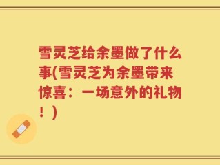 雪灵芝给余墨做了什么事(雪灵芝为余墨带来惊喜：一场意外的礼物！)