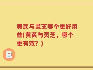 黄芪与灵芝哪个更好用些(黄芪与灵芝，哪个更有效？)
