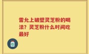 雷允上破壁灵芝粉的喝法？灵芝粉什么时间吃最好