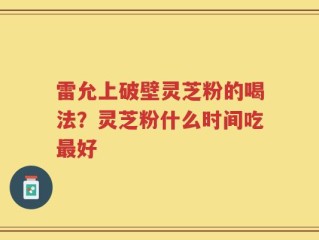 雷允上破壁灵芝粉的喝法？灵芝粉什么时间吃最好