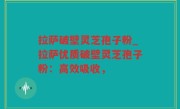 拉萨破壁灵芝孢子粉_拉萨优质破壁灵芝孢子粉：高效吸收，