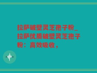拉萨破壁灵芝孢子粉_拉萨优质破壁灵芝孢子粉：高效吸收，