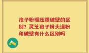 孢子粉碾压跟破壁的区别？灵芝孢子粉头道粉和破壁有什么区别吗