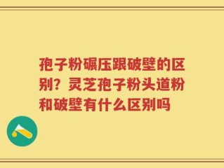 孢子粉碾压跟破壁的区别？灵芝孢子粉头道粉和破壁有什么区别吗