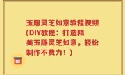 玉雕灵芝如意教程视频(DIY教程：打造精美玉雕灵芝如意，轻松制作不费力！)