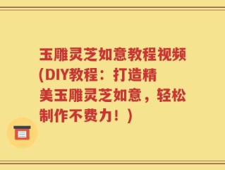 玉雕灵芝如意教程视频(DIY教程：打造精美玉雕灵芝如意，轻松制作不费力！)