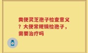 粪便灵芝孢子检查意义？大便常规镜检孢子，需要治疗吗