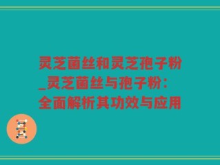 灵芝菌丝和灵芝孢子粉_灵芝菌丝与孢子粉：全面解析其功效与应用