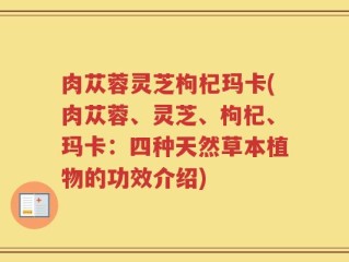 肉苁蓉灵芝枸杞玛卡(肉苁蓉、灵芝、枸杞、玛卡：四种天然草本植物的功效介绍)