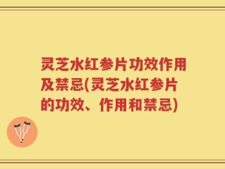 灵芝水红参片功效作用及禁忌(灵芝水红参片的功效、作用和禁忌)