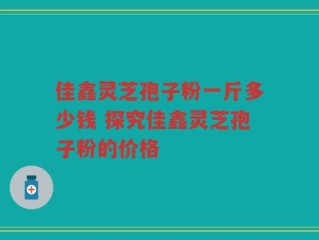 佳鑫灵芝孢子粉一斤多少钱 探究佳鑫灵芝孢子粉的价格