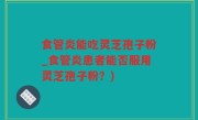 食管炎能吃灵芝孢子粉_食管炎患者能否服用灵芝孢子粉？)