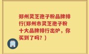 郑州灵芝孢子粉品牌排行(郑州市灵芝孢子粉十大品牌排行出炉，你买到了吗？)