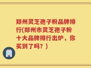 郑州灵芝孢子粉品牌排行(郑州市灵芝孢子粉十大品牌排行出炉，你买到了吗？)