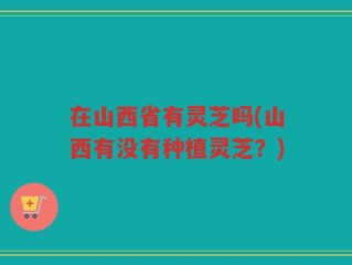 在山西省有灵芝吗(山西有没有种植灵芝？)