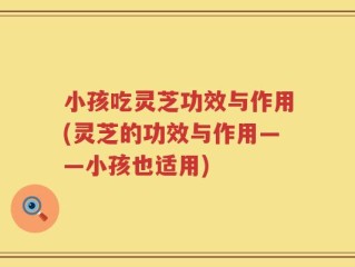 小孩吃灵芝功效与作用(灵芝的功效与作用——小孩也适用)