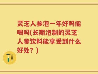 灵芝人参泡一年好吗能喝吗(长期泡制的灵芝人参饮料能享受到什么好处？)