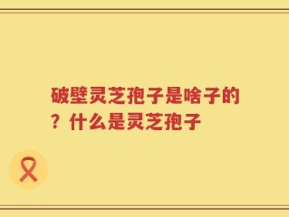破壁灵芝孢子是啥子的？什么是灵芝孢子