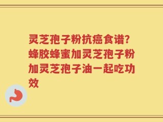 灵芝孢子粉抗癌食谱？蜂胶蜂蜜加灵芝孢子粉加灵芝孢子油一起吃功效