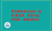 黑芝麻和灵芝山药一起吃(黑芝麻、灵芝与山药搭配，保健好帮手)