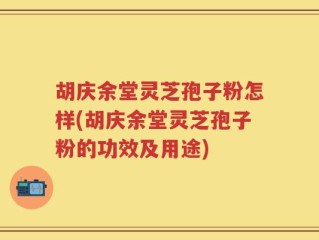 胡庆余堂灵芝孢子粉怎样(胡庆余堂灵芝孢子粉的功效及用途)