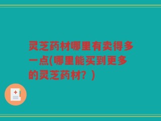 灵芝药材哪里有卖得多一点(哪里能买到更多的灵芝药材？)