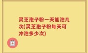 灵芝孢子粉一天能泡几次(灵芝孢子粉每天可冲泡多少次)