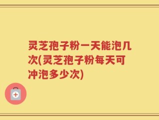灵芝孢子粉一天能泡几次(灵芝孢子粉每天可冲泡多少次)