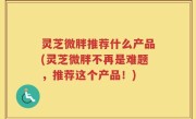 灵芝微胖推荐什么产品(灵芝微胖不再是难题，推荐这个产品！)
