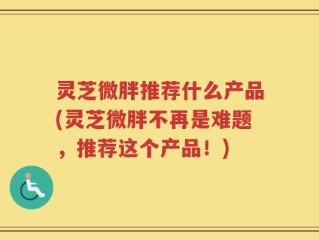 灵芝微胖推荐什么产品(灵芝微胖不再是难题，推荐这个产品！)