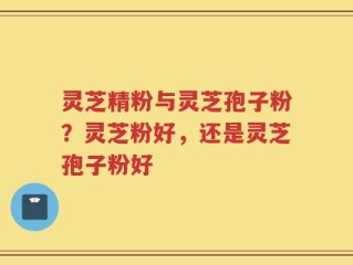灵芝精粉与灵芝孢子粉？灵芝粉好，还是灵芝孢子粉好