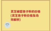 灵芝破壁孢子粉的价格(灵芝孢子粉价格及功效解析)