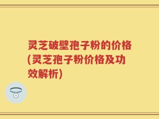 灵芝破壁孢子粉的价格(灵芝孢子粉价格及功效解析)