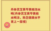 丹参灵芝黄芩黄精泡水喝(丹参灵芝黄芩黄精水喝法，助您健康水平更上一层楼)