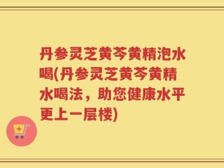 丹参灵芝黄芩黄精泡水喝(丹参灵芝黄芩黄精水喝法，助您健康水平更上一层楼)