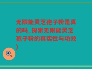 无限能灵芝孢子粉是真的吗_探索无限能灵芝孢子粉的真实性与功效)