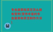 冬虫夏草和灵芝怎么做有营养(营养丰富的冬虫夏草和灵芝制作方法)
