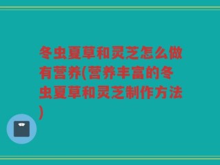 冬虫夏草和灵芝怎么做有营养(营养丰富的冬虫夏草和灵芝制作方法)